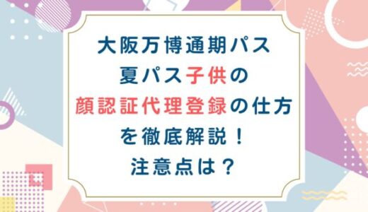 大阪万博通期パス夏パス子供の顔認証代理登録の仕方を徹底解説！注意点は？