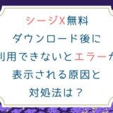 シージX無料ダウンロード後に利用できないとエラーが表示される原因と対処法は？