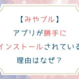 [みやブル]アプリが勝手にインストールされている理由はなぜ？