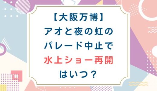 [大阪万博]アオと夜の虹のパレード中止で水上ショー再開はいつ？