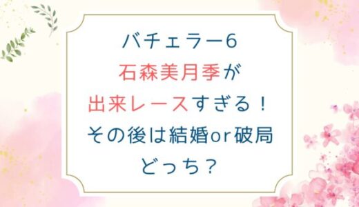 バチェラー6石森美月季が出来レースすぎる！その後は結婚or破局どっち？