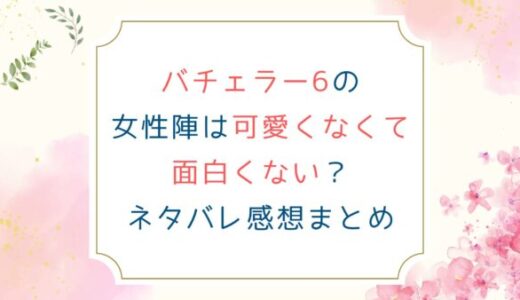 バチェラー6の女性陣は可愛くなくて面白くない？ネタバレ感想まとめ