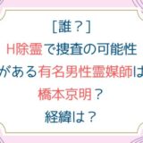 [誰？]H除霊で捜査の可能性がある有名男性霊媒師は橋本京明？経緯は？